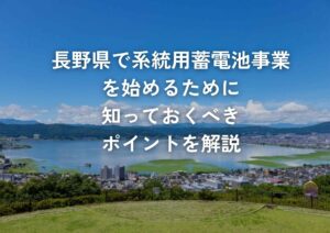 長野県で系統用蓄電池事業を始めるために知っておくべきポイントを解説